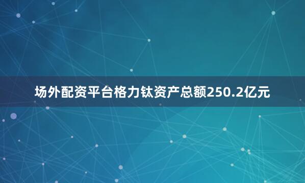 场外配资平台格力钛资产总额250.2亿元