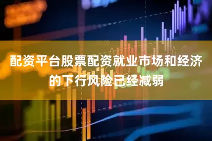 配资平台股票配资就业市场和经济的下行风险已经减弱