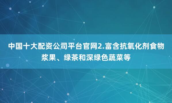 中国十大配资公司平台官网2.富含抗氧化剂食物浆果、绿茶和深绿色蔬菜等