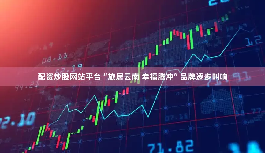 配资炒股网站平台“旅居云南 幸福腾冲”品牌逐步叫响