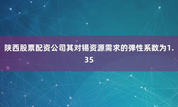 陕西股票配资公司其对锡资源需求的弹性系数为1.35