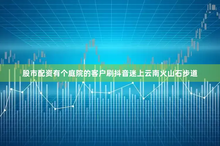 股市配资有个庭院的客户刷抖音迷上云南火山石步道