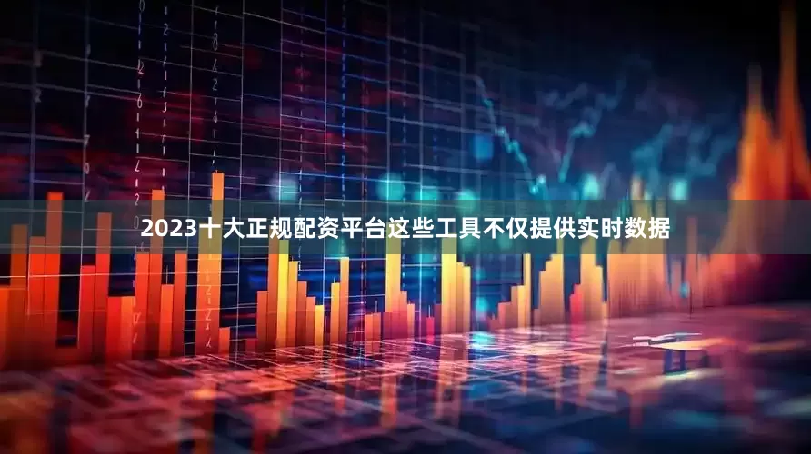 2023十大正规配资平台这些工具不仅提供实时数据
