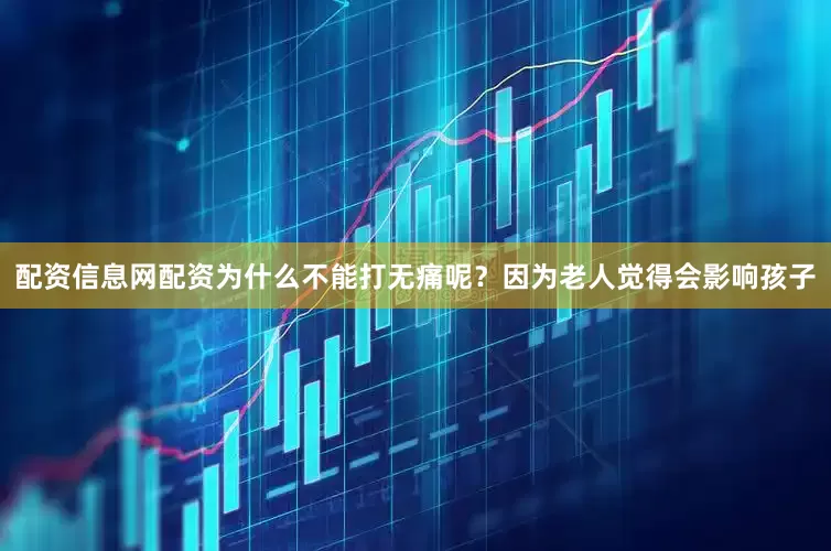 配资信息网配资为什么不能打无痛呢？因为老人觉得会影响孩子