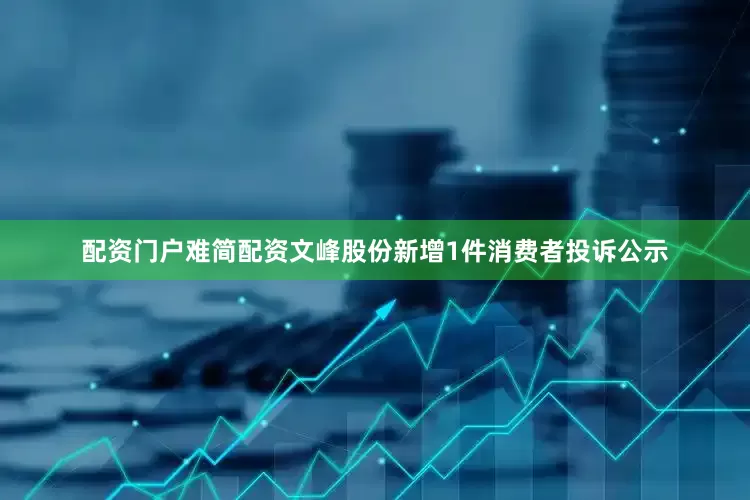 配资门户难简配资文峰股份新增1件消费者投诉公示