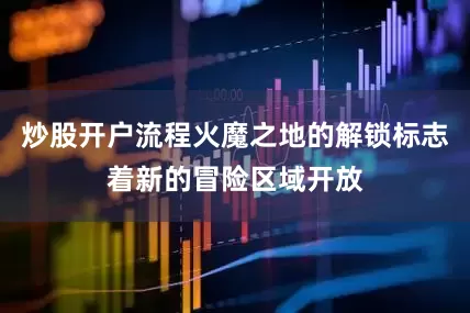 炒股开户流程火魔之地的解锁标志着新的冒险区域开放