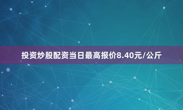 投资炒股配资当日最高报价8.40元/公斤